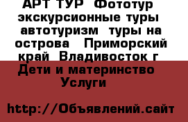 АРТ ТУР, Фототур, экскурсионные туры, автотуризм, туры на острова - Приморский край, Владивосток г. Дети и материнство » Услуги   